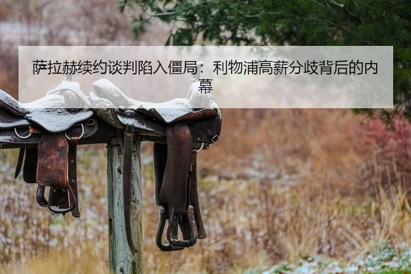 萨拉赫续约谈判陷入僵局：利物浦高薪分歧背后的内幕