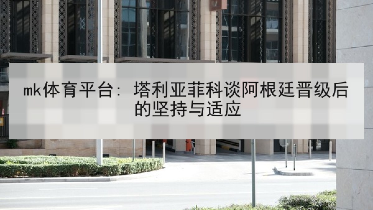 mk体育平台: 塔利亚菲科谈阿根廷晋级后的坚持与适应